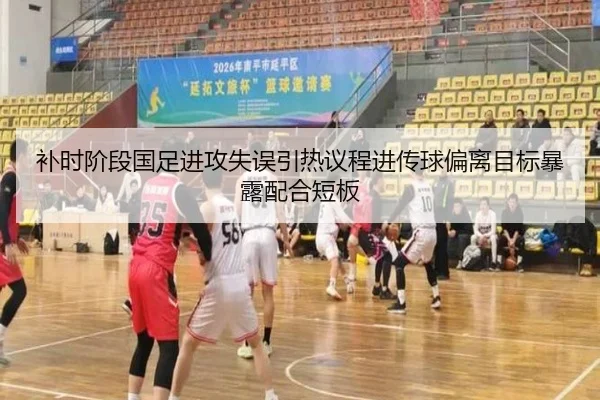 补时阶段国足进攻失误引热议程进传球偏离目标暴露配合短板